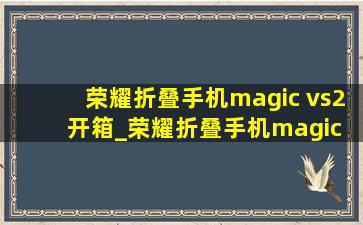 荣耀折叠手机magic vs2开箱_荣耀折叠手机magic vs2保时捷